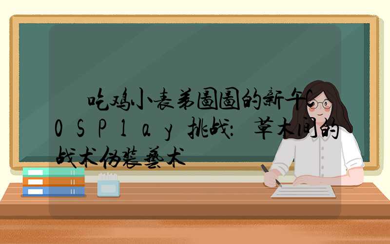  吃鸡小表弟图图的新午C0SPlay挑战：草木间的战术伪装艺术